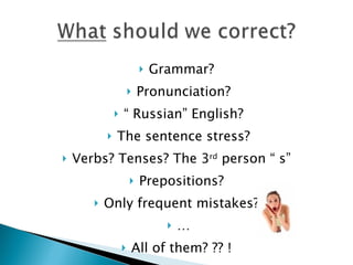   Grammar?
                          Pronunciation?
                  “ Russian” English?
              The sentence stress?
   Verbs? Tenses? The 3rd person “ s”
                          Prepositions?
          Only frequent mistakes?
                                    …
                      All of them? ?? !
 