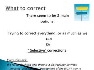 There seem to be 2 main
                            options:


Trying to correct everything, or as much as we
                               can
                               Or
                    “ Selective” corrections

Interesting fact:
the research shows that there is a discrepancy between
  students’ and teachers’ perceptions of the RIGHT way to
 