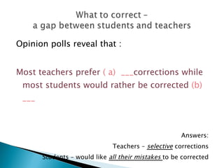 Opinion polls reveal that :


Most teachers prefer ( a) ___corrections while
 most students would rather be corrected (b)
 ___



                                                     Answers:
                              Teachers – selective corrections
       Students – would like all their mistakes to be corrected
 