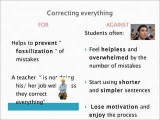 FOR                         AGAINST
                            Students often:
Helps to prevent “
 fossilization “ of            Feel helpless and
 mistakes                       overwhelmed by the
                                number of mistakes

A teacher “ is not doing
                               Start using shorter
 his/ her job well unless
                                and simpler sentences
 they correct
 everything”
                               Lose motivation and
                                enjoy the process
 