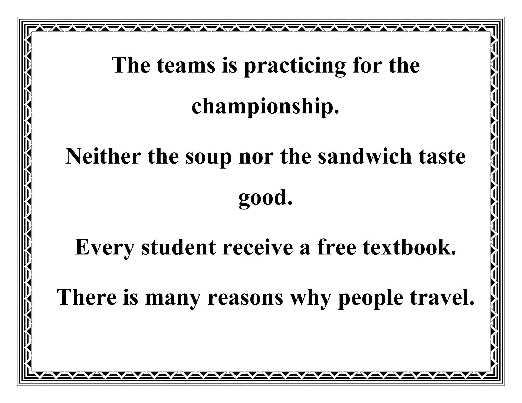 The teams is practicing for the
championship.
Neither the soup nor the sandwich taste
good.
Every student receive a free textbook.
There is many reasons why people travel.