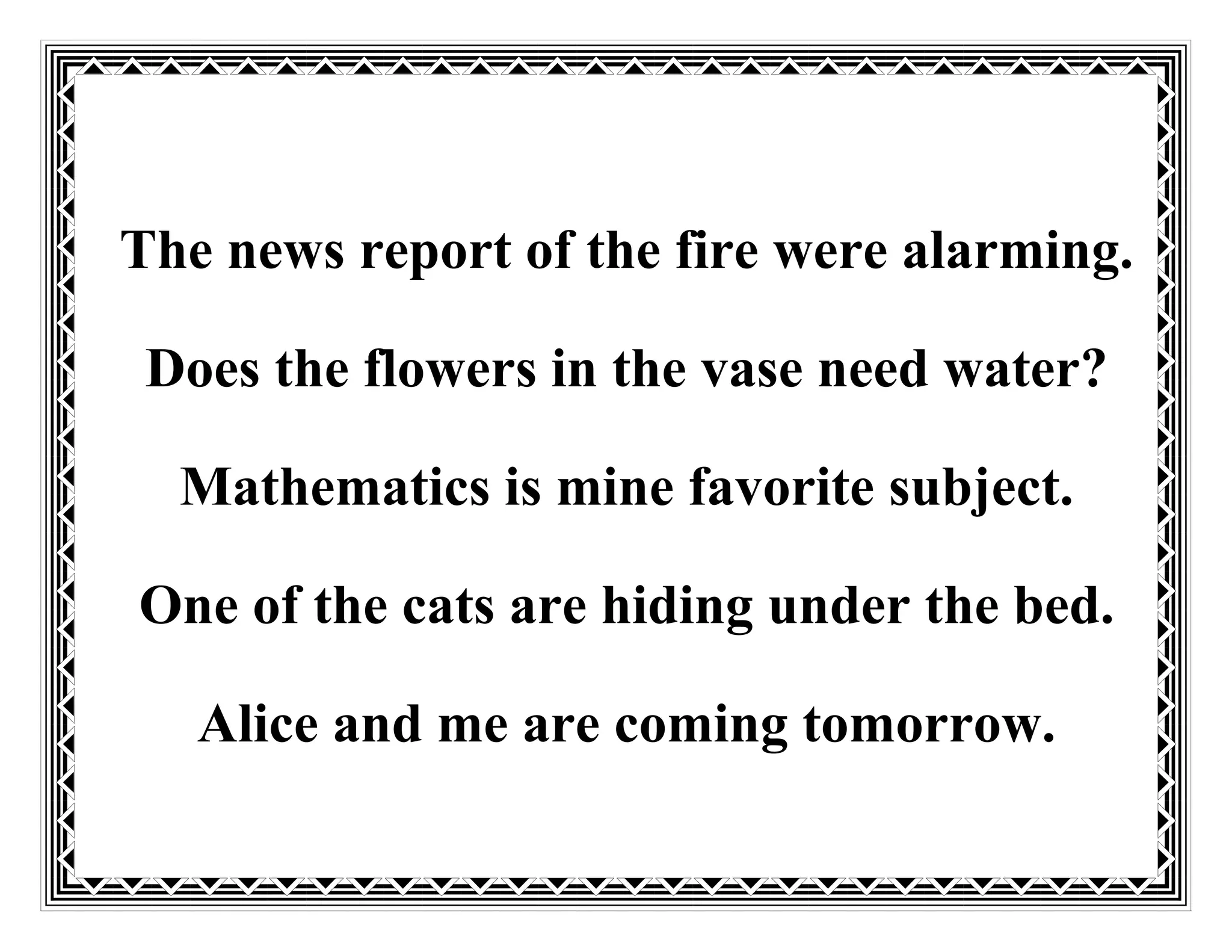 The news report of the fire were alarming.
Does the flowers in the vase need water?
Mathematics is mine favorite subject.
One of the cats are hiding under the bed.
Alice and me are coming tomorrow.