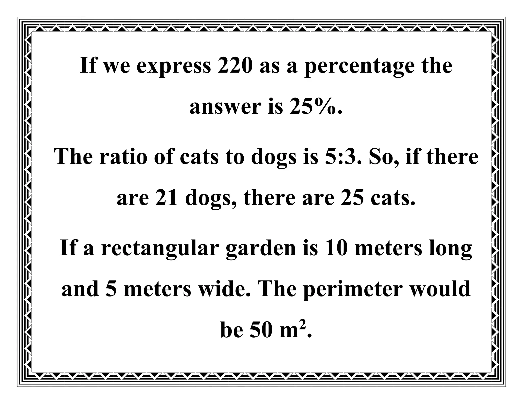 If we express 220 as a percentage the
answer is 25%.
The ratio of cats to dogs is 5:3. So, if there
are 21 dogs, there are 25 cats.
If a rectangular garden is 10 meters long
and 5 meters wide. The perimeter would
be 50 m2
.