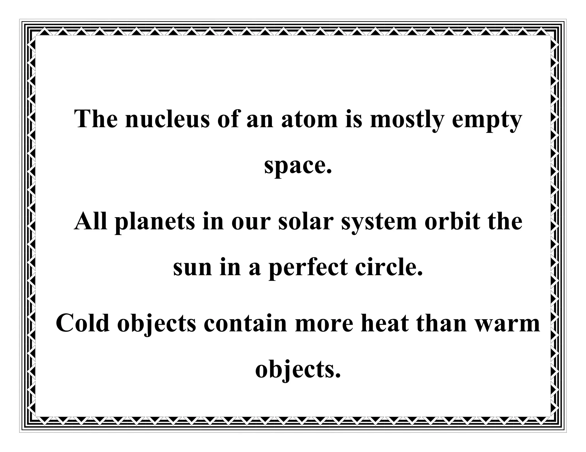 The nucleus of an atom is mostly empty
space.
All planets in our solar system orbit the
sun in a perfect circle.
Cold objects contain more heat than warm
objects.