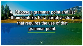 8
4. Choose a grammar point and list
three contexts for a narrative story
that requires the use of that
grammar point.
 