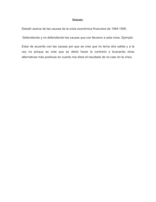 Debate:

Debatir acerca de las causas de la crisis económica financiera de 1994-1995.

Defendiendo y no defendiendo las causas que con llevaron a esta crisis. Ejemplo:

Estar de acuerdo con las causas por que se cree que no tenía otra salida y a la
vez no porque se cree que se debió hacer lo contrario o buscando otras
alternativas más positivas en cuanto nos diera el resultado de no caer en la crisis.
 