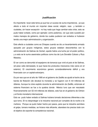 Justificación

Es importante tocar este tema ya que fue un suceso de suma importancia, ya que
afecto a todo el mundo sin importar clase social, religión, raza      y también a
ciudades, sin hacer excepción no hay nada que haga cambiar esta crisis, esto se
pudo haber evitado, como por ejemplo: como podemos, ver que esto sucedió por
malos manejos de gobierno, donde los cuales pudieron ser evitados si hubieran
tenido una mejor administración y organización.

Esto afecto a ciudades como es Chiapas cuando se dio un levantamiento armado
apoyado por grupos indígenas, estos grupos estaban descontentos con la
administración de Salinas de Gortari, aparte había una lucha por el poder político,
y a esto se le suma asesinatos políticos como los de Luis Donaldo Colosio y Ruiz
Massieu.

El ver como se derrumbó el espejismo de bonanza que vivió el país el de Salinas,
(el peso valía demasiado, lo que hacia los productos mexicanos más caros en el
exterior). El crecimiento económico genero considerablemente déficit y era
financiado con un capital extranjero.

Es por eso que en el año de 1995 en el gobierno de Zedillo se ajustó el techo de la
banda de flotación (de devaluó la moneda) y se fugaron con 6 mil millones de
dólares. Aunque la crisis exploto durante la administración de Zedillo, entonces el
sistema financiero se fue a la quiebra donde       México tuvo que ser rescatado
financieramente con 52 mil millones de dólares, esto fue en el gobierno de Clinton
y el fondo monetario internacional.
Esto se pudo haber evitado si Salinas hubiera tomado decisiones diferentes a las
que tomo. El no desproteger a la industria nacional por completo de la noche a la
mañana. Porque se pudo haber hecho por pasos, para que la industria asimilara
el golpe, tomara medidas, se hiciera más eficiente, abaratara los precios todo con
el objetivo de soportar la competencia nacional.
 