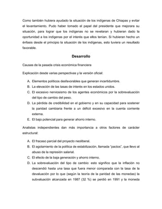 Como también hubiera ayudado la situación de los indígenas de Chiapas y evitar
el levantamiento. Pudo haber tomado el papel del presidente que mejorara su
situación, para lograr que los indígenas no se revelaran y hubieran dado la
oportunidad a los indígenas por el interés que ellos tenían. Si hubieran hecho un
énfasis desde el principio la situación de los indígenas, esto tuviera un resultado
favorable.

                                      Desarrollo

Causas de la pasada crisis económica financiera

Explicación desde varias perspectivas y la versión oficial:

   A. Elementos políticos desfavorables que generan incertidumbre.
   B. La elevación de las tasas de interés en los estados unidos.
   C. El excesivo nerviosismo de los agentes económicos por la sobrevaluación
       del tipo de cambio del peso.
   D. La pérdida de credibilidad en el gobierno y en su capacidad para sostener
       la paridad cambiaria frente a un déficit excesivo en la cuenta corriente
       externa.
   E. El bajo potencial para generar ahorro interno.

Analistas independientes dan más importancia a otros factores de carácter
estructural:

   A. El fracaso parcial del proyecto neoliberal.
   B. El agotamiento de la política de estabilización, llamada “pactos”, que llevo al
       abuso de la represión salarial.
   C. El efecto de la baja generación y ahorro interno.
   D. La sobrevaluación del tipo de cambio: esto significo que la inflación no
       descendió hasta una tasa que fuera menor comparada con la tasa de la
       devaluación por lo que (según la teoría de la paridad de las monedas) la
       subvaluación alcanzada en 1987 (32 %) se perdió en 1991 y la moneda
 