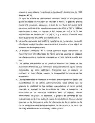 empezó a sobrevaluarse (ya antes de la devaluación de diciembre de 1994
   llegaba a 45 %).
   En lugar de acelerar es deslizamiento cambiarlo desde un principio (para
   igualar las tasas de evaluación de inflación al menos) el gobierno prefirió
   mantenerlo invariable, apostando a favor de los flujos del capital para
   garantizar, artificialmente, su cotización durante los años e 1987 a 1994 las
   exportaciones totales con relación al PIB bajaron de 19.5 a 14 %, las
   importaciones se elevaron de 13 a casi 20 % y la balanza comercial paso
   de un superávit de 6 % el PIB a un déficit del 5 %.
E. La apertura comercial que facilito la importancia de mercancías, manifestó
   dificultades en algunos eslabones de la cadena productiva lo que originó un
   aumento del desempleo urbano.
F. La excesiva protección de la banca comercial cuyas ineficiencias se
   manifestaron en elevadas tasas de interés para los usuarios, en especial
   para las pequeñas y medianas empresas por un lado cartera vencida, por
   otro.
G. Los débiles mecanismos de su perdición bancaria por partes de las
   autoridades financieras, que han llevado a la quiebra técnica alguno bancos
   comerciales, así como escándalos financieros, que en conjunto se
   revirtieron en desconfianza respecto de la capacidad del manejo de las
   autoridades.
H. Las elevadas tasas de interés en el mercado primario para traer capital y la
   sustentabilidad de los valores gubernamentales. Cabe señalar que no
   obstante la volatilidad de los capitales especulativos, el banco central
   promovió el traslado de las inversiones de cetes a tesobonos. La
   dolarización de los mercados financieros tenía un objetivo; retener
   internamente los pesos no deseados, la pérdida de confianza de los
   inversionistas también se sustentó, según los analistas de las corredurías
   externas, en la discrepancia entre la información de la circulación de la
   deuda pública interna de la bolsa mexicana de valores con la del banco de
   México y de la secretaria e ascienda y crédito público.
 