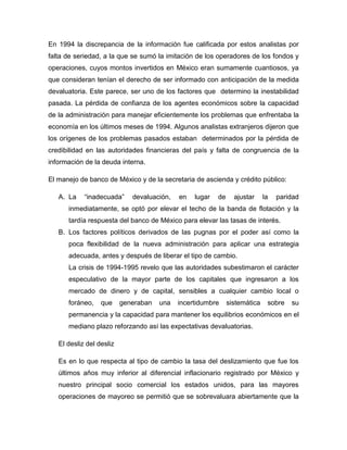 En 1994 la discrepancia de la información fue calificada por estos analistas por
falta de seriedad, a la que se sumó la imitación de los operadores de los fondos y
operaciones, cuyos montos invertidos en México eran sumamente cuantiosos, ya
que consideran tenían el derecho de ser informado con anticipación de la medida
devaluatoria. Este parece, ser uno de los factores que determino la inestabilidad
pasada. La pérdida de confianza de los agentes económicos sobre la capacidad
de la administración para manejar eficientemente los problemas que enfrentaba la
economía en los últimos meses de 1994. Algunos analistas extranjeros dijeron que
los orígenes de los problemas pasados estaban determinados por la pérdida de
credibilidad en las autoridades financieras del país y falta de congruencia de la
información de la deuda interna.

El manejo de banco de México y de la secretaria de ascienda y crédito público:

   A. La    “inadecuada”     devaluación,   en   lugar   de     ajustar     la   paridad
      inmediatamente, se optó por elevar el techo de la banda de flotación y la
      tardía respuesta del banco de México para elevar las tasas de interés.
   B. Los factores políticos derivados de las pugnas por el poder así como la
      poca flexibilidad de la nueva administración para aplicar una estrategia
      adecuada, antes y después de liberar el tipo de cambio.
      La crisis de 1994-1995 revelo que las autoridades subestimaron el carácter
      especulativo de la mayor parte de los capitales que ingresaron a los
      mercado de dinero y de capital, sensibles a cualquier cambio local o
      foráneo,    que     generaban   una   incertidumbre     sistemática    sobre   su
      permanencia y la capacidad para mantener los equilibrios económicos en el
      mediano plazo reforzando así las expectativas devaluatorias.

   El desliz del desliz

   Es en lo que respecta al tipo de cambio la tasa del deslizamiento que fue los
   últimos años muy inferior al diferencial inflacionario registrado por México y
   nuestro principal socio comercial los estados unidos, para las mayores
   operaciones de mayoreo se permitió que se sobrevaluara abiertamente que la
 
