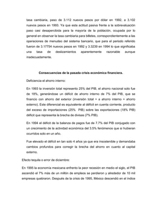 tasa cambiaria, paso de 3.112 nuevos pesos por dólar en 1992, a 3.102
   nuevos pesos en 1993. Ya que esta actitud pasiva frente a la sobrevaluación
   paso casi desapercibida para la mayoría de la población, ocupada por lo
   general en observar la tasa cambiaria para billetes, correspondientemente a las
   operaciones de menudeo del sistema bancario, que para el periodo referido
   fueron de 3.17754 nuevos pesos en 1992 y 3.3239 en 1994 lo que significaba
   una     tasa    de    deslizamientos     aparentemente      razonable     aunque
   inadecuadamente.




              Consecuencias de la pasada crisis económica financiera.

   Deficiencia el ahorro interno:

   En 1993 la inversión total represento 25% del PIB, el ahorro nacional solo fue
   de 18%, generándose un déficit de ahorro interno de 7% del PIB, que se
   financio con ahorro del exterior (inversión total = a ahorro interno + ahorro
   externo). Este diferencial es equivalente al déficit en cuenta corriente, producto
   del exceso de importaciones (25% PIB) sobre las exportaciones (18% PIB)
   déficit que representa la brecha de divisas (7% PIB).

   En 1994 el déficit de la balanza de pagos fue de 7.7% del PIB conjugado con
   un crecimiento de la actividad económica del 3.5% fenómenos que si hubieran
   ocurridos solo en un año.

   Fue elevado el déficit en tan solo 4 años ya que era insostenible y demandaba
   cambios profundos para corregir la brecha del ahorro en cuanto al capital
   externo.

Efecto tequila o error de diciembre:

En 1995 la economía mexicana enfrento la peor recesión en medio el siglo, el PIB
ascendió el 7% más de un millón de empleos se perdieron y alrededor de 10 mil
empresas quebraron. Después de la crisis de 1995, México descendió en el índice
 