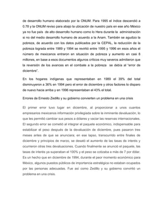 de desarrollo humano elaborado por la ONUM. Para 1995 el índice descendió a
0.78 y la ONUM reviso para abajo la ubicación de nuestro país en ese año México
ya no fue país de alto desarrollo humano como lo Hera durante la administración
si no del medio desarrollo humano de acuerdo a la Anam. También se agudizo la
pobreza, de acuerdo con los datos publicados por la CEPAL, la reducción de la
pobreza lograda entre 1989 y 1994 se revirtió entre 1995 y 1996 en esos años el
número de mexicanos entraron en situación de pobreza y aumento en casi 8
millones, en base a esos documentos algunos críticos muy severos admitieron que
la reversión de los avances en el combate a la pobreza se debía al “error de
diciembre”.

En los hogares indígenas que representaban en 1989 el 39% del total
disminuyeron a 36% en 1994 pero el error de diciembre y otros factores lo disparo
de nuevo hacia arriba y en 1996 representaban el 43% el total.

Errores de Ernesto Zedillo y su gobierno convierten un problema en una crisis

El primer error tuvo lugar en diciembre, al proporcionar a unos cuantos
empresarios mexicanos información privilegiada sobre la inminente devaluación, lo
que les permitió cambiar sus pesos a dólares y vaciar las reservas internacionales.
El segundo error se cometió al integrar el paquete económico, indispensable para
estabilizar el peso después de la devaluación de diciembre, pues pasaron tres
meses antes de que se anunciara; en ese lapso, transcurrido entre finales de
diciembre y principios de marzo, se desató el aumento de las tasas de interés y
ocurrieron otras tres devaluaciones. Cuando finalmente se anunció el paquete, las
tasas de interés ya superaban el 100% y el peso se cotizaba a más de 7 por dólar.
Es un hecho que en diciembre de 1994, durante el peor momento económico para
México, algunos puestos públicos de importancia estratégica no estaban ocupados
por las personas adecuadas. Fue así como Zedillo y su gobierno convirtió un
problema en una crisis.
 