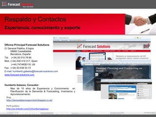 Oficina Principal Forecast Solutions
C/ General Palafox, 8 bajos
08860 Castelldefels
Barcelona, España
Tel: (+34) 93 010 78 66
Mob. (+34) 630 419 317. Spain
(+44) 7474608118. UK
Fax: (+34) 93 636 53 72
E-mail: humberto.galasso@forecast-solutions.com
www.forecast-solutions.com
Humberto Galasso, Consultor:
Mas de 10 años de Experiencia y Conocimiento en
Planificación de la Demanda & Forecasting, Inventarios y
Aprovisionamiento.
Respaldo y Contactos
Experiencia, conocimiento y soporte
Blog:
http://demandplanningonretail.blogspot.co.uk/
Perfil publico:
http://es.linkedin.com/in/humbertogalasso
 