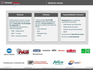 Quienes somos
Planificación de la cadena de
suministro en las áreas:
 Planificación de la demanda
 Optimización de stocks
 Gestión de aprovisionamiento
 S&OP
Consultoría de reducción de costes
Servicios de externalización
T-Innova posee más de 300
clientes de diferentes ámbitos y
sectores. Forecast Solutions ha
logrado la confianza de empresas
líderes:
 Konica Minolta
 Polti
 Delonghi Group
 Jarfels
Perteneciente al Grupo T-Innova,
dedicado desde hace más de 30
años al desarrollo de tecnologías
de vanguardia en
automatización de procesos y
software de gestión.
 1984 – Systemtronic
 1993 - T-innova
 2013 – Forecast Solutions
Especialidades ForecastClientesHistoria
Titulados por y miembros de:
4
 