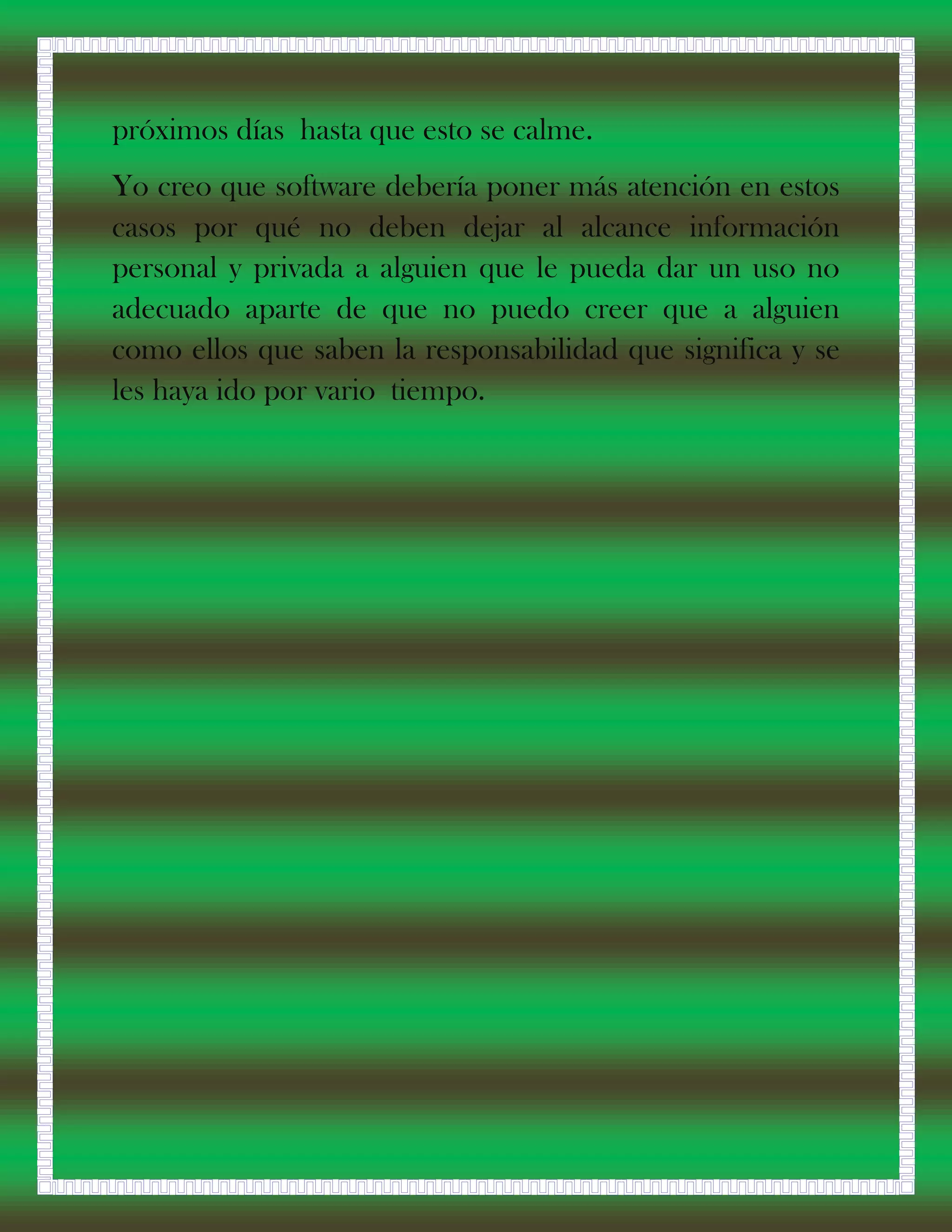 próximos días hasta que esto se calme.
Yo creo que software debería poner más atención en estos
casos por qué no deben dejar al alcance información
personal y privada a alguien que le pueda dar un uso no
adecuado aparte de que no puedo creer que a alguien
como ellos que saben la responsabilidad que significa y se
les haya ido por vario tiempo.
 
