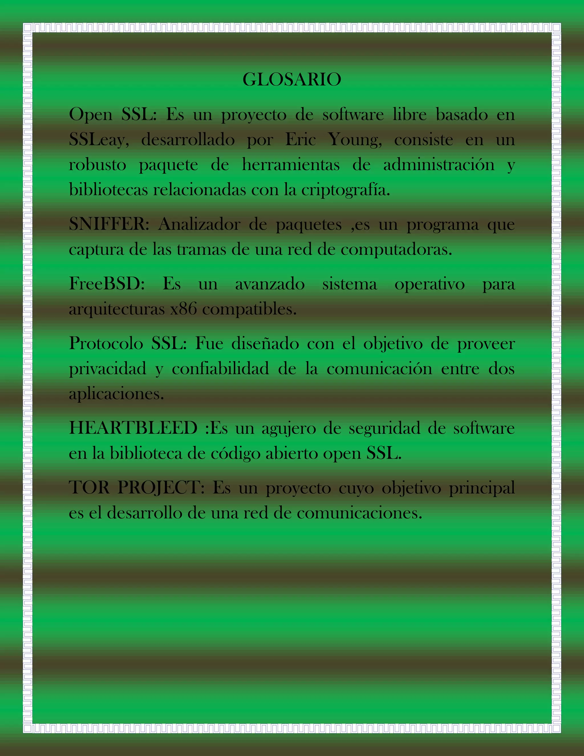 GLOSARIO
Open SSL: Es un proyecto de software libre basado en
SSLeay, desarrollado por Eric Young, consiste en un
robusto paquete de herramientas de administración y
bibliotecas relacionadas con la criptografía.
SNIFFER: Analizador de paquetes ,es un programa que
captura de las tramas de una red de computadoras.
FreeBSD: Es un avanzado sistema operativo para
arquitecturas x86 compatibles.
Protocolo SSL: Fue diseñado con el objetivo de proveer
privacidad y confiabilidad de la comunicación entre dos
aplicaciones.
HEARTBLEED :Es un agujero de seguridad de software
en la biblioteca de código abierto open SSL.
TOR PROJECT: Es un proyecto cuyo objetivo principal
es el desarrollo de una red de comunicaciones.
 