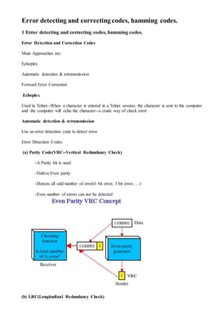Error detecting and correcting codes, hamming codes.
1 Error detecting and correcting codes, hamming codes.
Error Detection and Correction Codes
Main Approaches are:
Echoplex
Automatic detection & retransmission
Forward Error Correction
Echoplex
Used in Telnet--When a character is entered in a Telnet session, the character is sent to the computer
and the computer will echo the character--a crude way of check error
Automatic detection & retransmission
Use an error detection code to detect error
Error Detection Codes
(a) Parity Code(VRC--Vertical Redundancy Check)
-A Parity bit is used
-Odd or Even parity
-Detects all odd number of error(1 bit error, 3 bit error, …)
-Even number of errors can not be detected
(b) LRC(Longitudinal Redundancy Check)
 