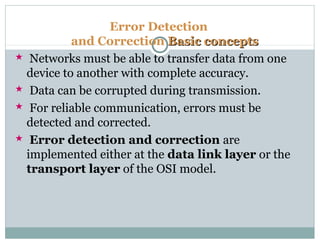 Error Detection
and Correction Basic conceptsBasic concepts
 Networks must be able to transfer data from one
device to another with complete accuracy.
 Data can be corrupted during transmission.
 For reliable communication, errors must be
detected and corrected.
 Error detection and correction are
implemented either at the data link layer or the
transport layer of the OSI model.
 