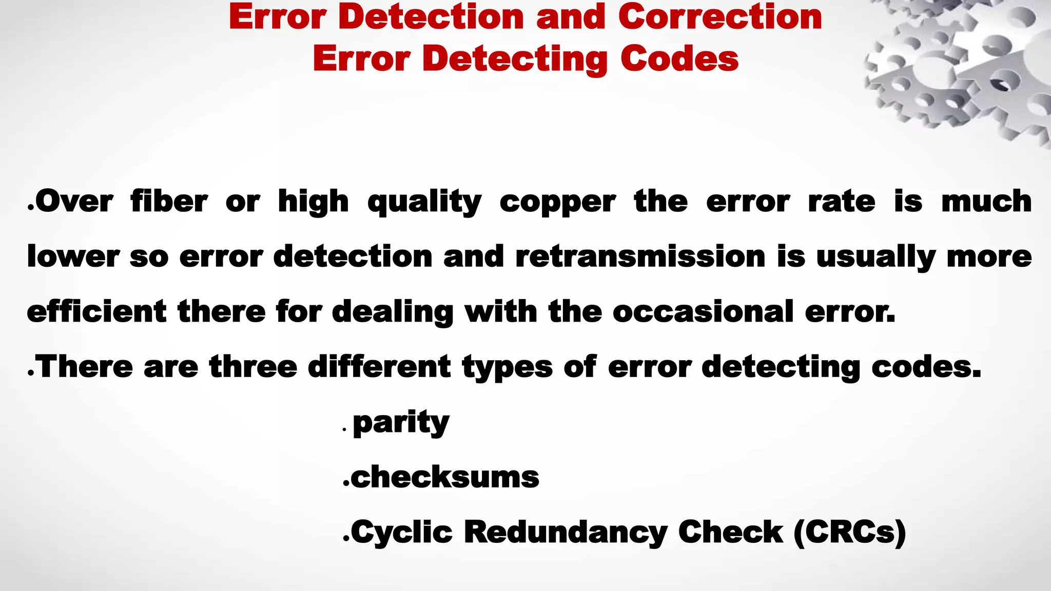 ●Over fiber or high quality copper the error rate is much lower so error detection and retransmission is usually more efficient there for dealing with the occasional error. ●There are three different types of error detecting codes. ● parity ●checksums ●Cyclic Redundancy Check (CRCs) Error Detection and Correction Error Detecting Codes 