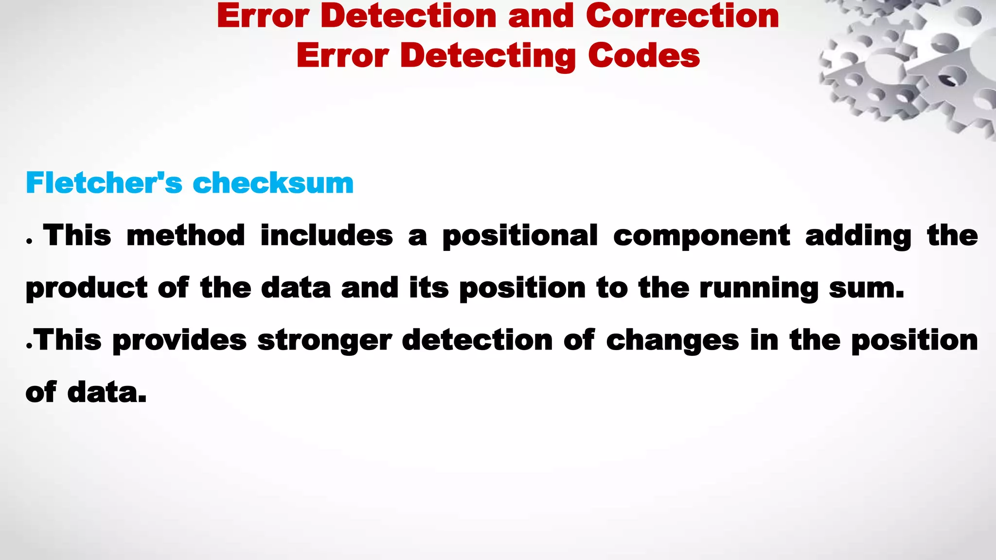 Fletcher's checksum ● This method includes a positional component adding the product of the data and its position to the running sum. ●This provides stronger detection of changes in the position of data. Error Detection and Correction Error Detecting Codes 