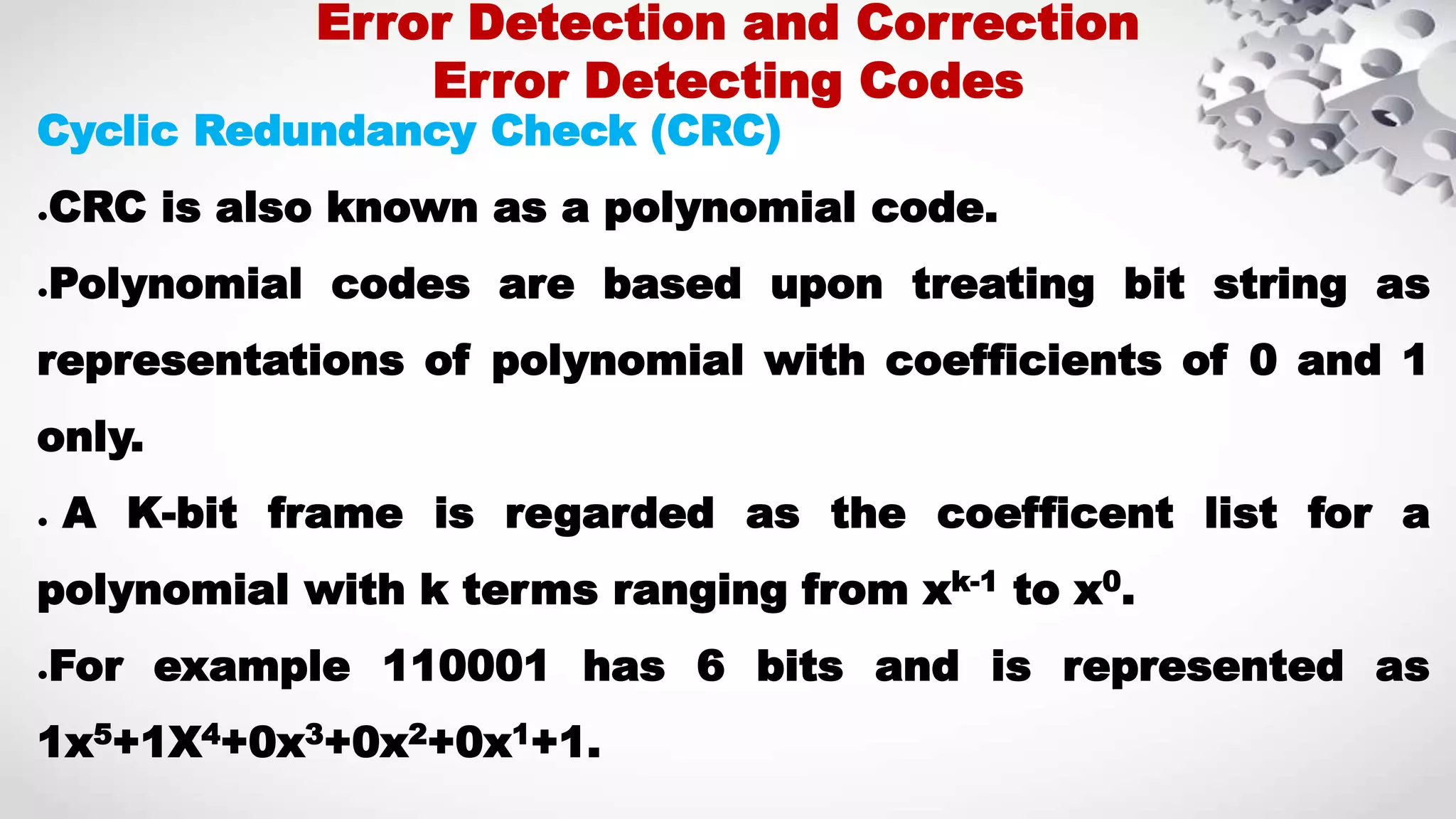 Cyclic Redundancy Check (CRC) ●CRC is also known as a polynomial code. ●Polynomial codes are based upon treating bit string as representations of polynomial with coefficients of 0 and 1 only. ● A K-bit frame is regarded as the coefficent list for a polynomial with k terms ranging from xk-1 to x0. ●For example 110001 has 6 bits and is represented as 1x5+1X4+0x3+0x2+0x1+1. Error Detection and Correction Error Detecting Codes 