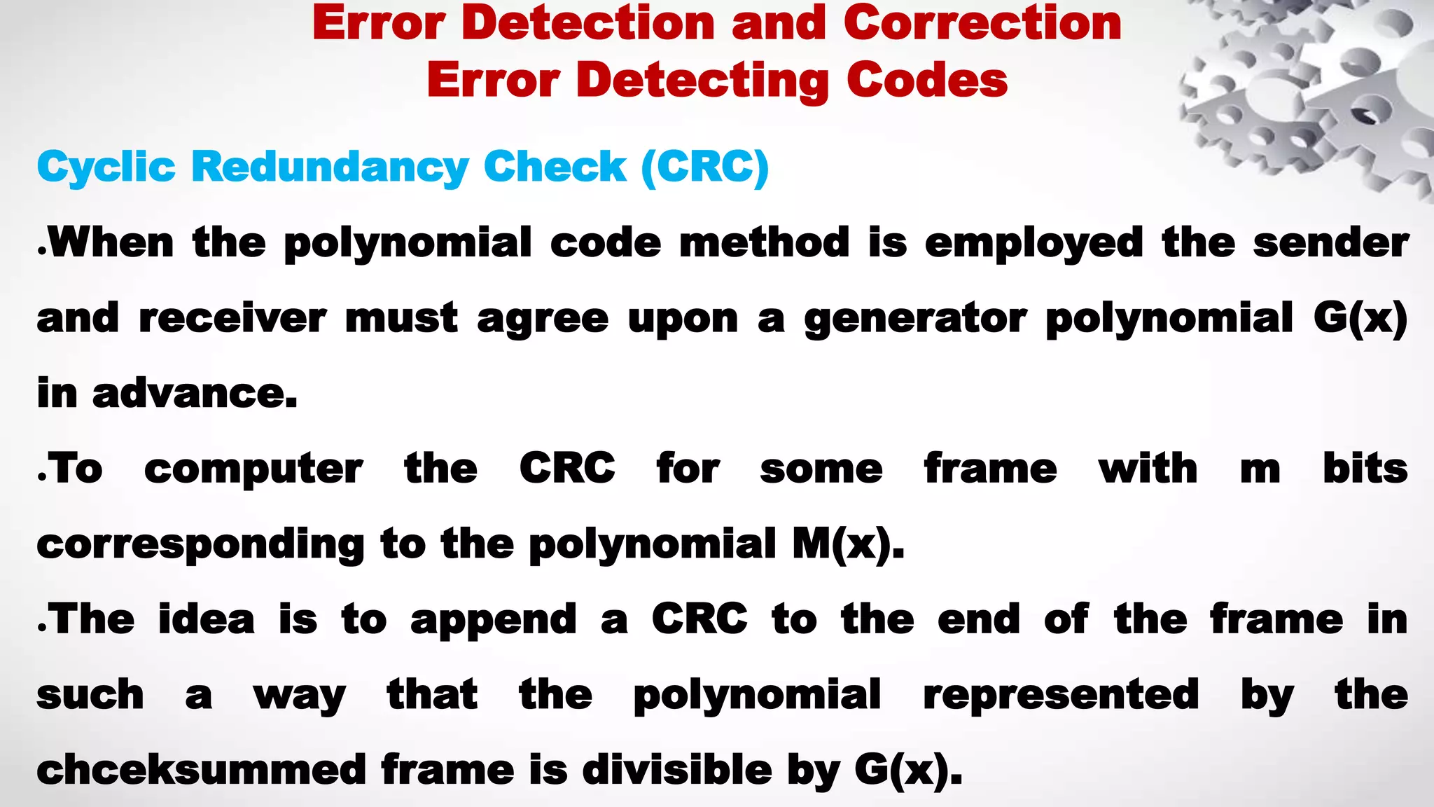 Cyclic Redundancy Check (CRC) ●When the polynomial code method is employed the sender and receiver must agree upon a generator polynomial G(x) in advance. ●To computer the CRC for some frame with m bits corresponding to the polynomial M(x). ●The idea is to append a CRC to the end of the frame in such a way that the polynomial represented by the chceksummed frame is divisible by G(x). Error Detection and Correction Error Detecting Codes 