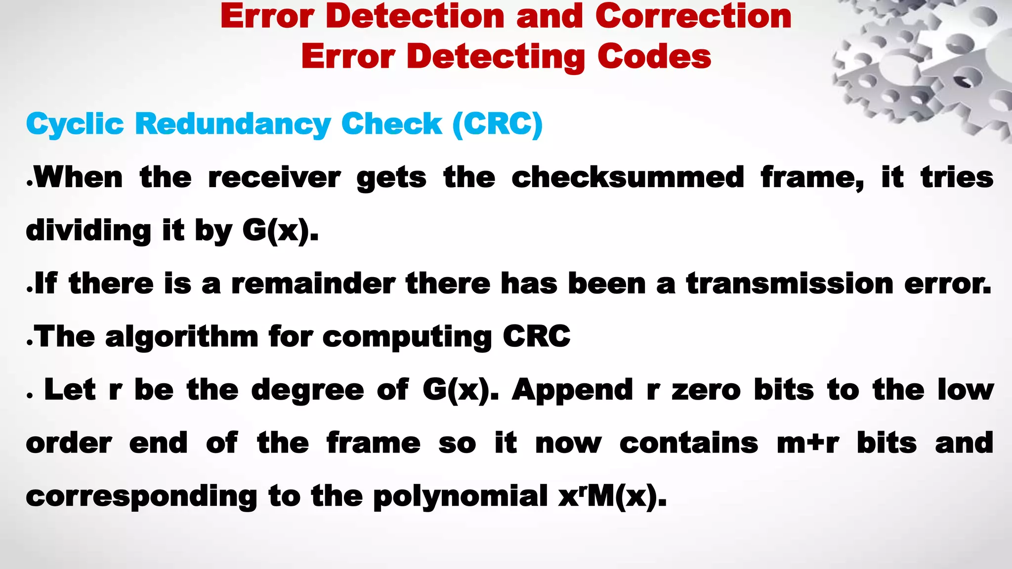 Cyclic Redundancy Check (CRC) ●When the receiver gets the checksummed frame, it tries dividing it by G(x). ●If there is a remainder there has been a transmission error. ●The algorithm for computing CRC ● Let r be the degree of G(x). Append r zero bits to the low order end of the frame so it now contains m+r bits and corresponding to the polynomial xrM(x). Error Detection and Correction Error Detecting Codes 