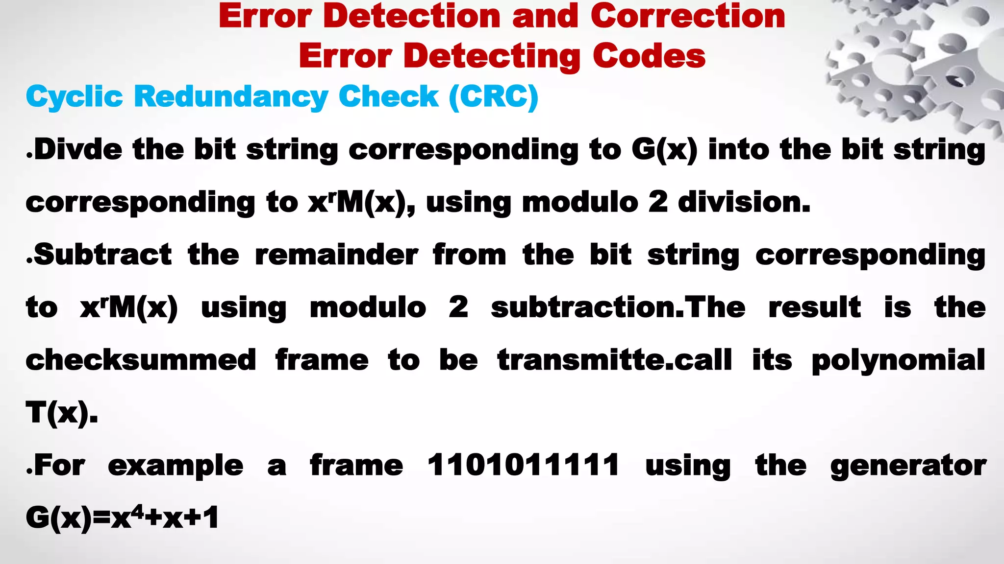 Cyclic Redundancy Check (CRC) ●Divde the bit string corresponding to G(x) into the bit string corresponding to xrM(x), using modulo 2 division. ●Subtract the remainder from the bit string corresponding to xrM(x) using modulo 2 subtraction.The result is the checksummed frame to be transmitte.call its polynomial T(x). ●For example a frame 1101011111 using the generator G(x)=x4+x+1 Error Detection and Correction Error Detecting Codes 