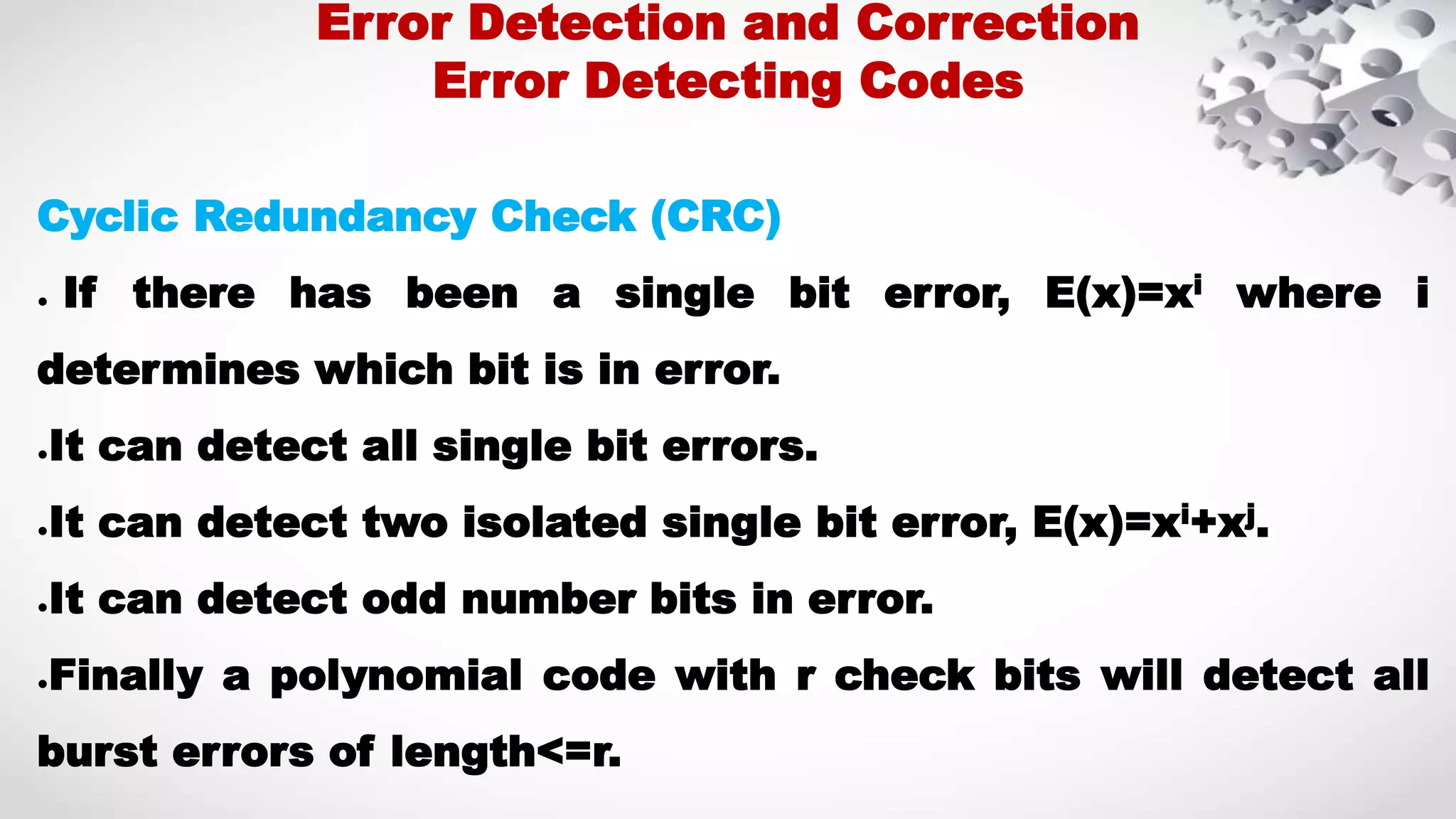 Cyclic Redundancy Check (CRC) ● If there has been a single bit error, E(x)=xi where i determines which bit is in error. ●It can detect all single bit errors. ●It can detect two isolated single bit error, E(x)=xi+xj. ●It can detect odd number bits in error. ●Finally a polynomial code with r check bits will detect all burst errors of length<=r. Error Detection and Correction Error Detecting Codes 