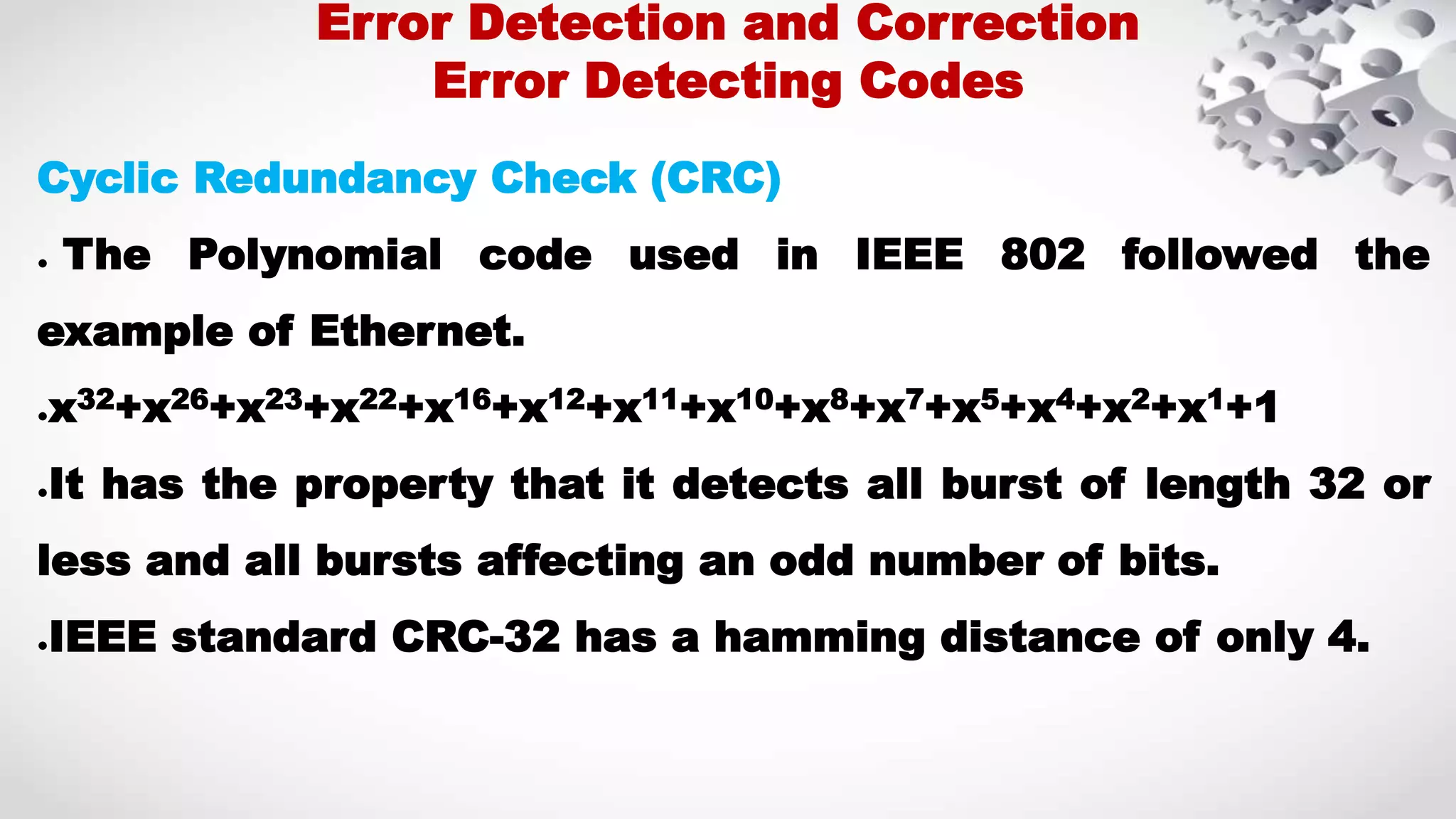 Cyclic Redundancy Check (CRC) ● The Polynomial code used in IEEE 802 followed the example of Ethernet. ●x32+x26+x23+x22+x16+x12+x11+x10+x8+x7+x5+x4+x2+x1+1 ●It has the property that it detects all burst of length 32 or less and all bursts affecting an odd number of bits. ●IEEE standard CRC-32 has a hamming distance of only 4. Error Detection and Correction Error Detecting Codes 