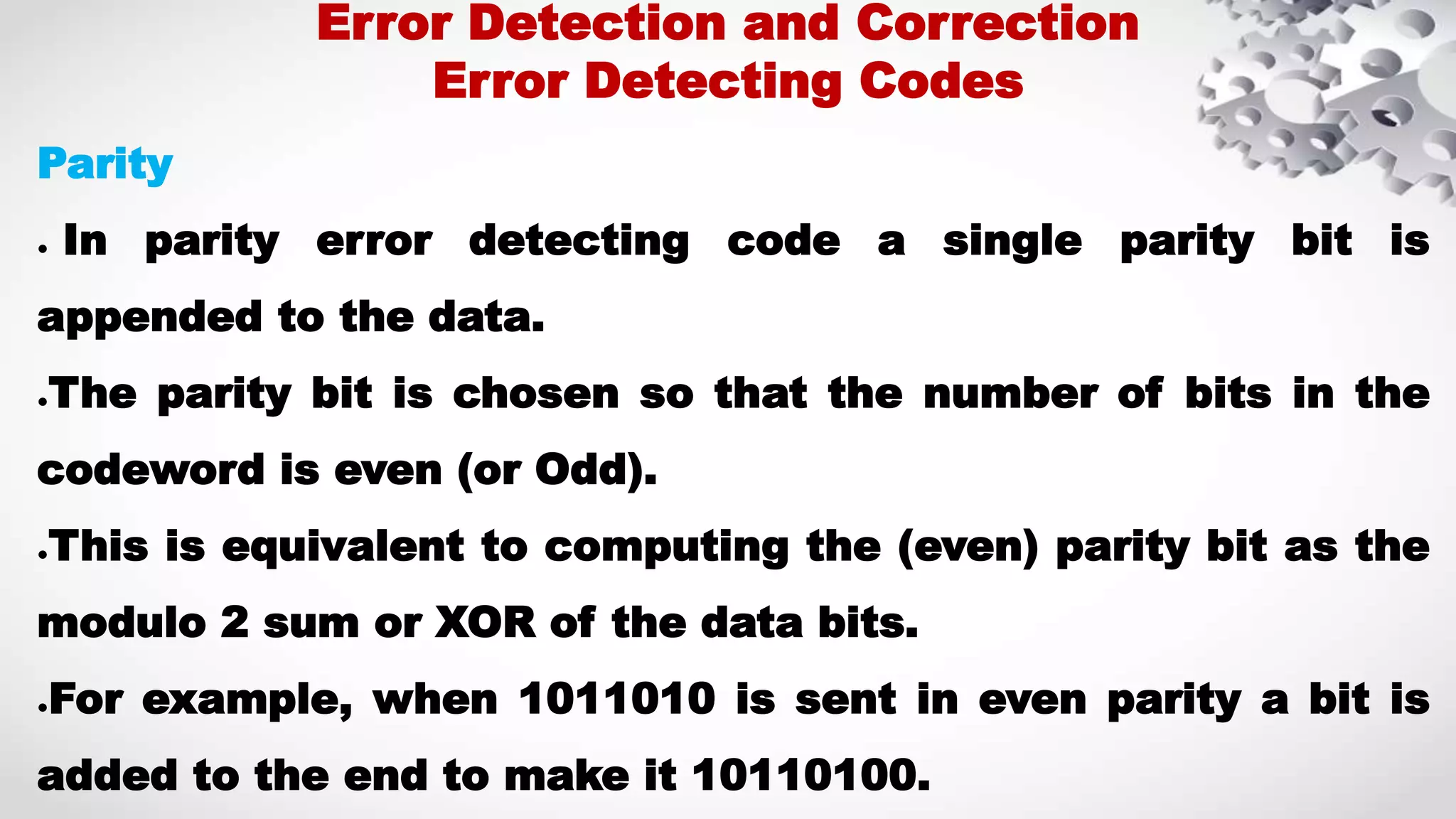 Parity ● In parity error detecting code a single parity bit is appended to the data. ●The parity bit is chosen so that the number of bits in the codeword is even (or Odd). ●This is equivalent to computing the (even) parity bit as the modulo 2 sum or XOR of the data bits. ●For example, when 1011010 is sent in even parity a bit is added to the end to make it 10110100. Error Detection and Correction Error Detecting Codes 