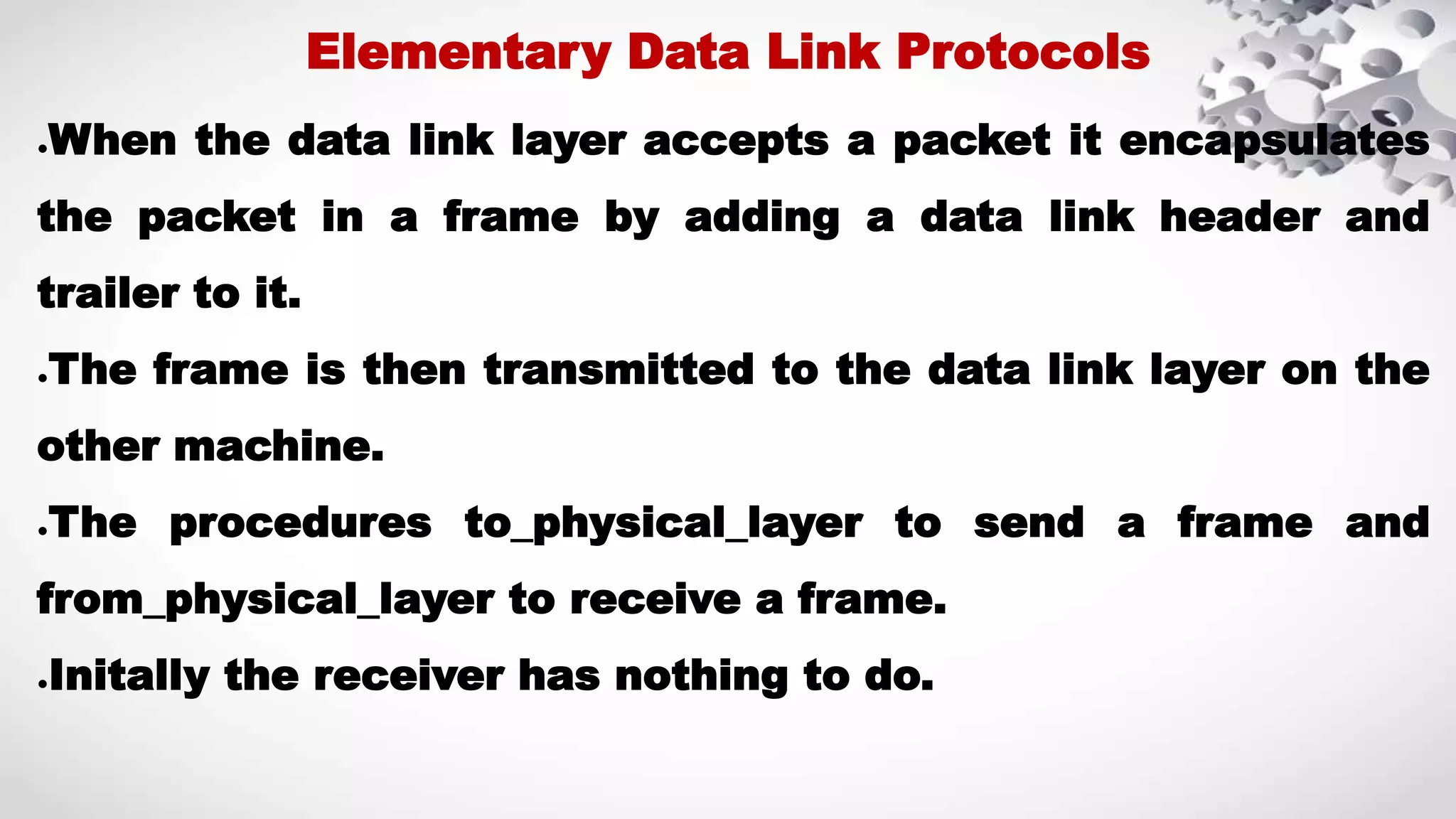 ●When the data link layer accepts a packet it encapsulates the packet in a frame by adding a data link header and trailer to it. ●The frame is then transmitted to the data link layer on the other machine. ●The procedures to_physical_layer to send a frame and from_physical_layer to receive a frame. ●Initally the receiver has nothing to do. Elementary Data Link Protocols 