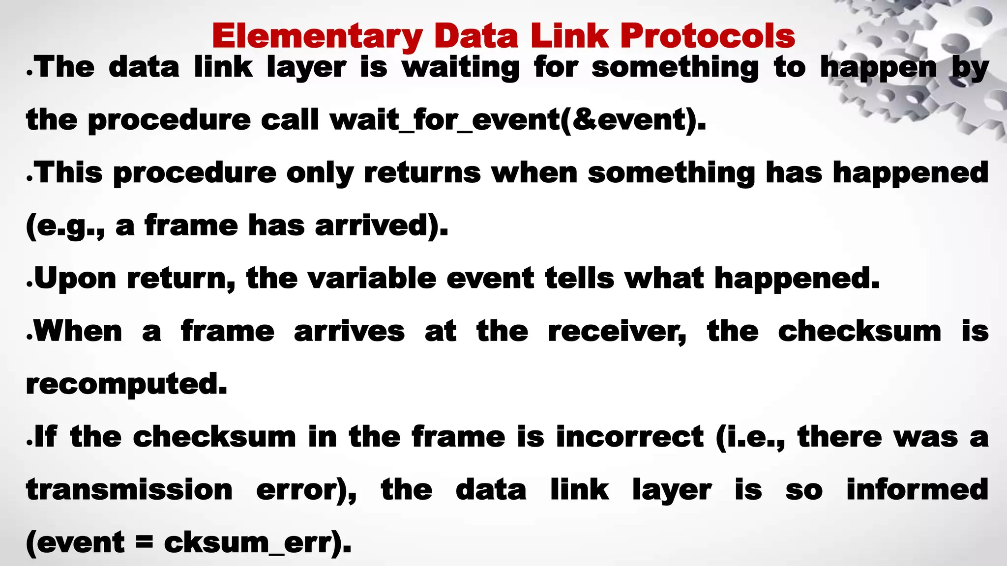 ●The data link layer is waiting for something to happen by the procedure call wait_for_event(&event). ●This procedure only returns when something has happened (e.g., a frame has arrived). ●Upon return, the variable event tells what happened. ●When a frame arrives at the receiver, the checksum is recomputed. ●If the checksum in the frame is incorrect (i.e., there was a transmission error), the data link layer is so informed (event = cksum_err). Elementary Data Link Protocols 
