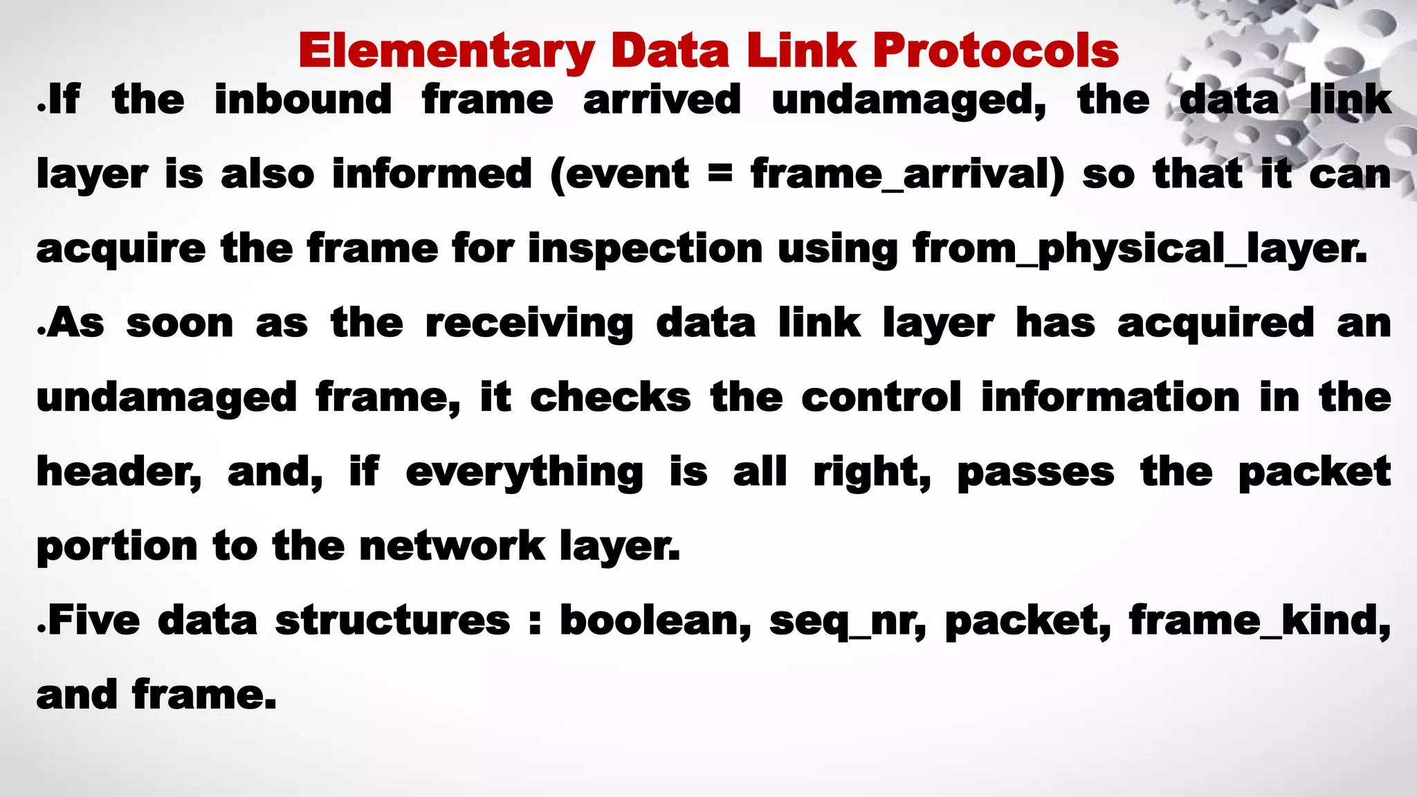 ●If the inbound frame arrived undamaged, the data link layer is also informed (event = frame_arrival) so that it can acquire the frame for inspection using from_physical_layer. ●As soon as the receiving data link layer has acquired an undamaged frame, it checks the control information in the header, and, if everything is all right, passes the packet portion to the network layer. ●Five data structures : boolean, seq_nr, packet, frame_kind, and frame. Elementary Data Link Protocols 