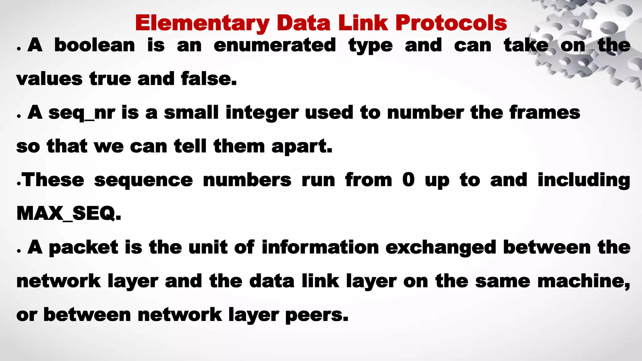● A boolean is an enumerated type and can take on the values true and false. ● A seq_nr is a small integer used to number the frames so that we can tell them apart. ●These sequence numbers run from 0 up to and including MAX_SEQ. ● A packet is the unit of information exchanged between the network layer and the data link layer on the same machine, or between network layer peers. Elementary Data Link Protocols 