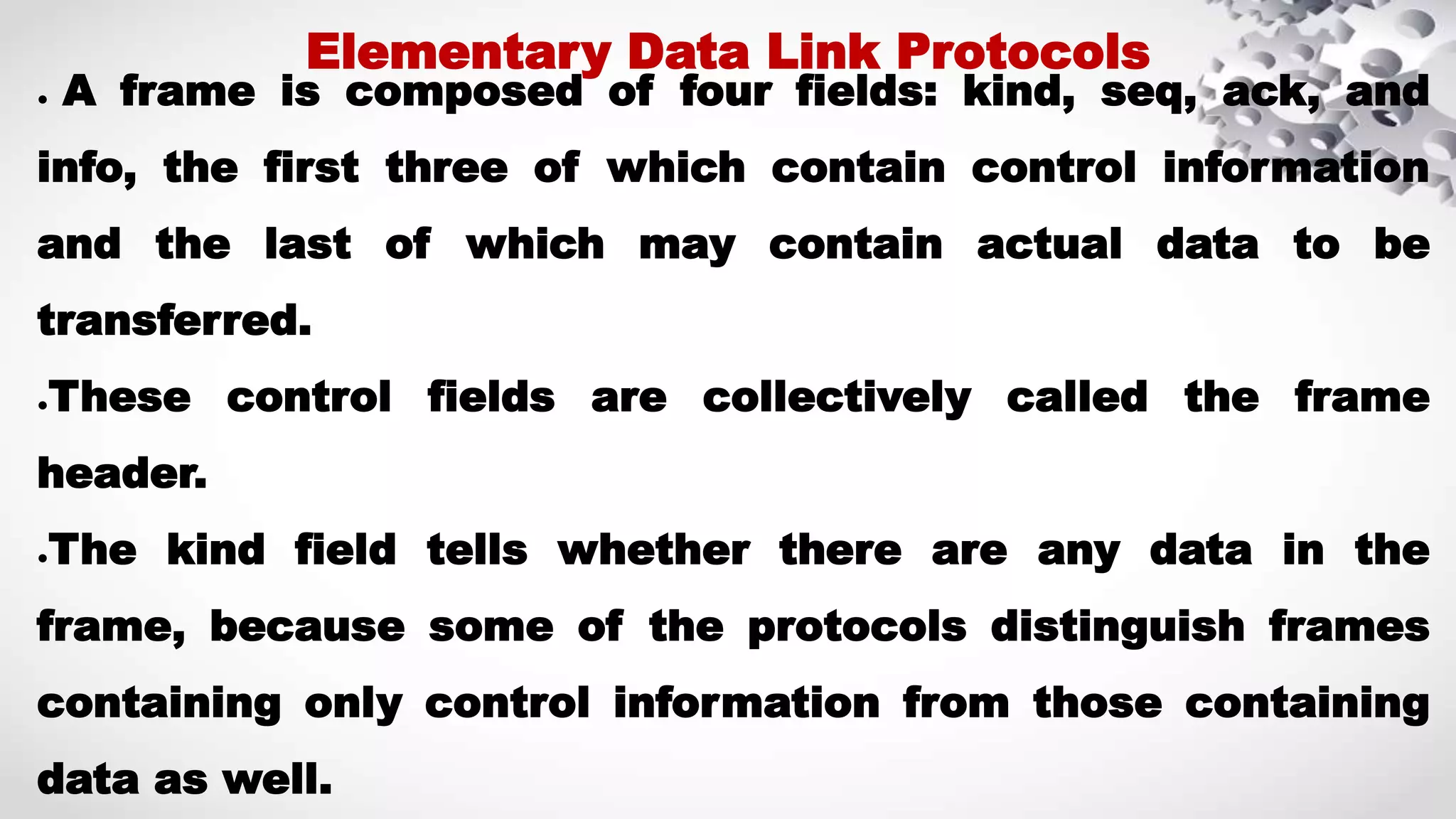 ● A frame is composed of four fields: kind, seq, ack, and info, the first three of which contain control information and the last of which may contain actual data to be transferred. ●These control fields are collectively called the frame header. ●The kind field tells whether there are any data in the frame, because some of the protocols distinguish frames containing only control information from those containing data as well. Elementary Data Link Protocols 