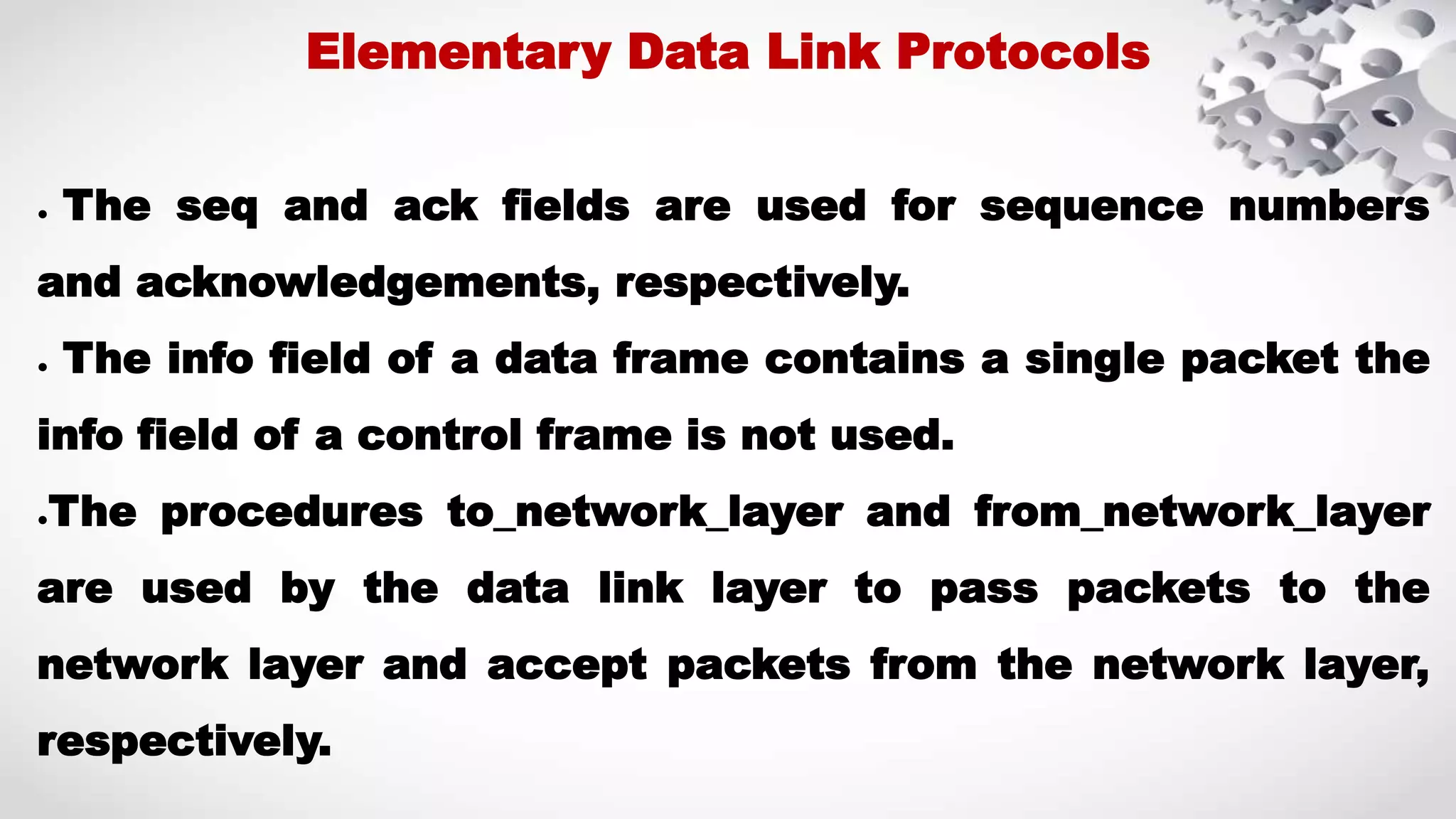 ● The seq and ack fields are used for sequence numbers and acknowledgements, respectively. ● The info field of a data frame contains a single packet the info field of a control frame is not used. ●The procedures to_network_layer and from_network_layer are used by the data link layer to pass packets to the network layer and accept packets from the network layer, respectively. Elementary Data Link Protocols 