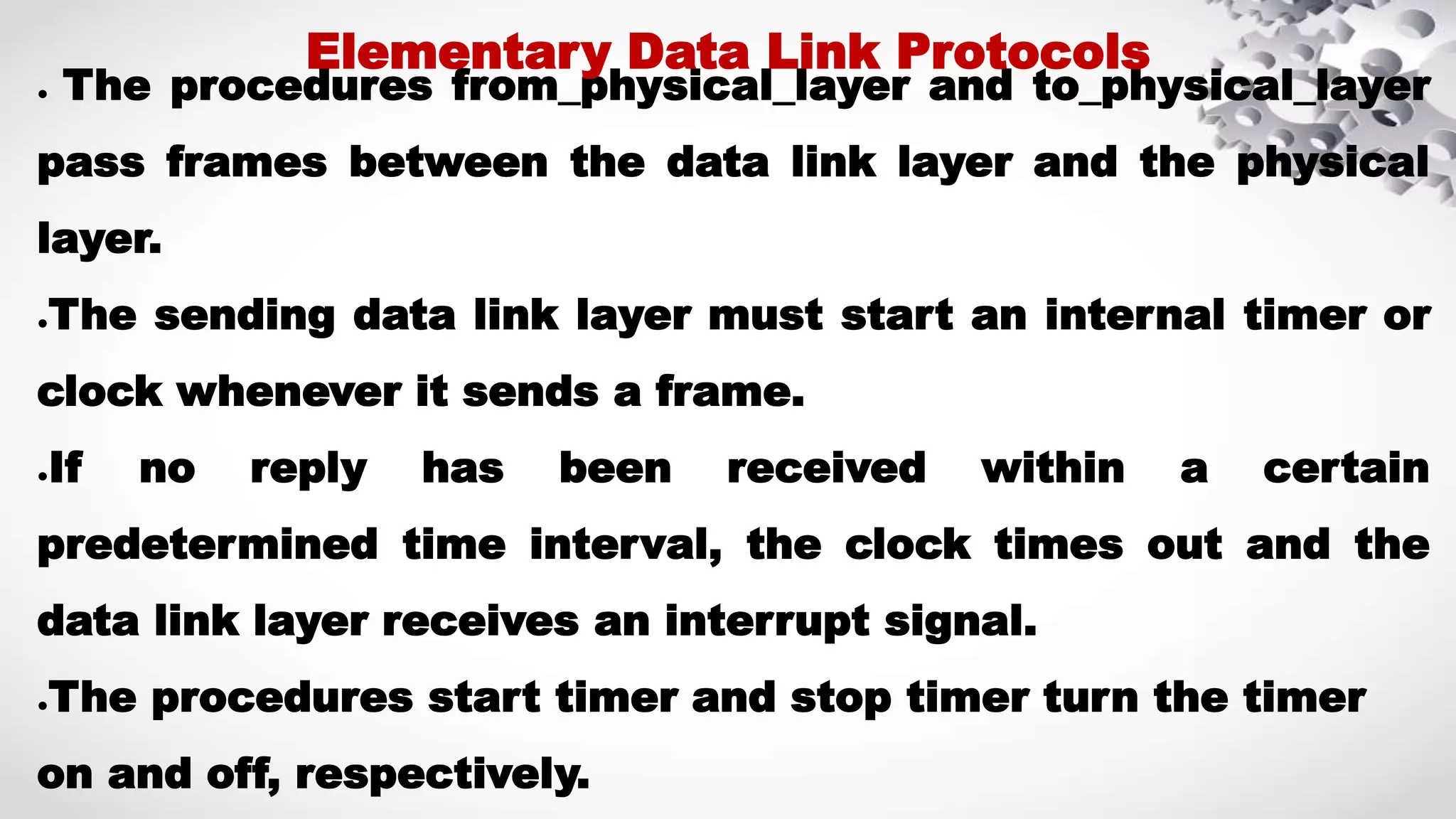 ● The procedures from_physical_layer and to_physical_layer pass frames between the data link layer and the physical layer. ●The sending data link layer must start an internal timer or clock whenever it sends a frame. ●If no reply has been received within a certain predetermined time interval, the clock times out and the data link layer receives an interrupt signal. ●The procedures start timer and stop timer turn the timer on and off, respectively. Elementary Data Link Protocols 