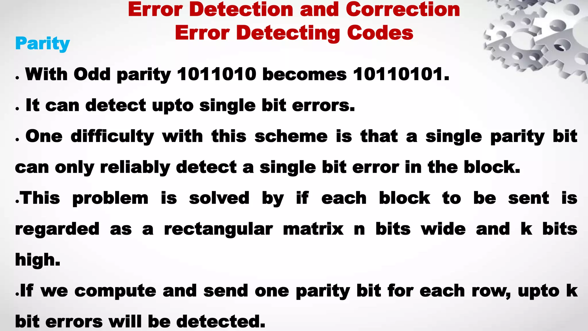 Parity ● With Odd parity 1011010 becomes 10110101. ● It can detect upto single bit errors. ● One difficulty with this scheme is that a single parity bit can only reliably detect a single bit error in the block. ●This problem is solved by if each block to be sent is regarded as a rectangular matrix n bits wide and k bits high. ●If we compute and send one parity bit for each row, upto k bit errors will be detected. Error Detection and Correction Error Detecting Codes 