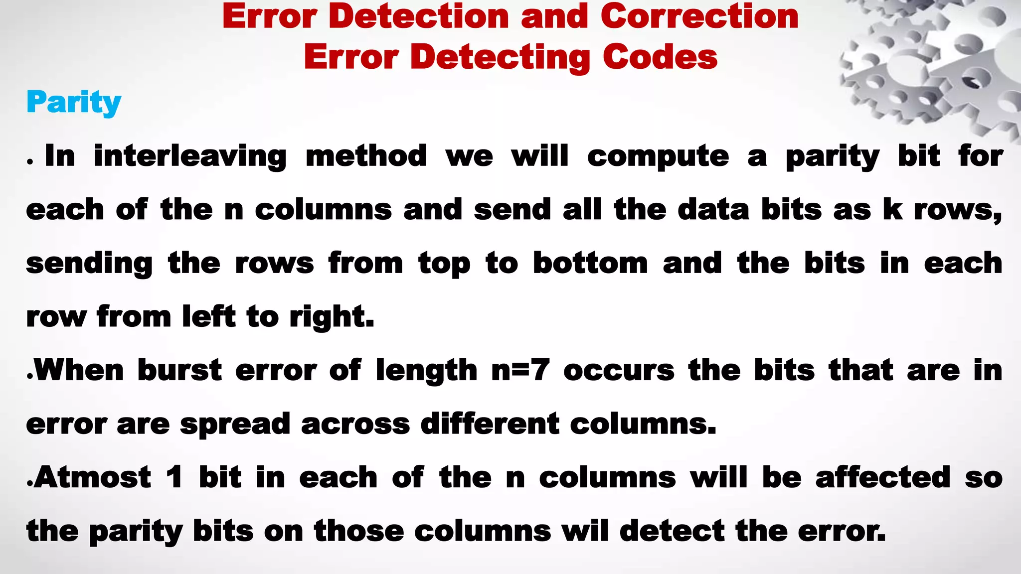 Parity ● In interleaving method we will compute a parity bit for each of the n columns and send all the data bits as k rows, sending the rows from top to bottom and the bits in each row from left to right. ●When burst error of length n=7 occurs the bits that are in error are spread across different columns. ●Atmost 1 bit in each of the n columns will be affected so the parity bits on those columns wil detect the error. Error Detection and Correction Error Detecting Codes 