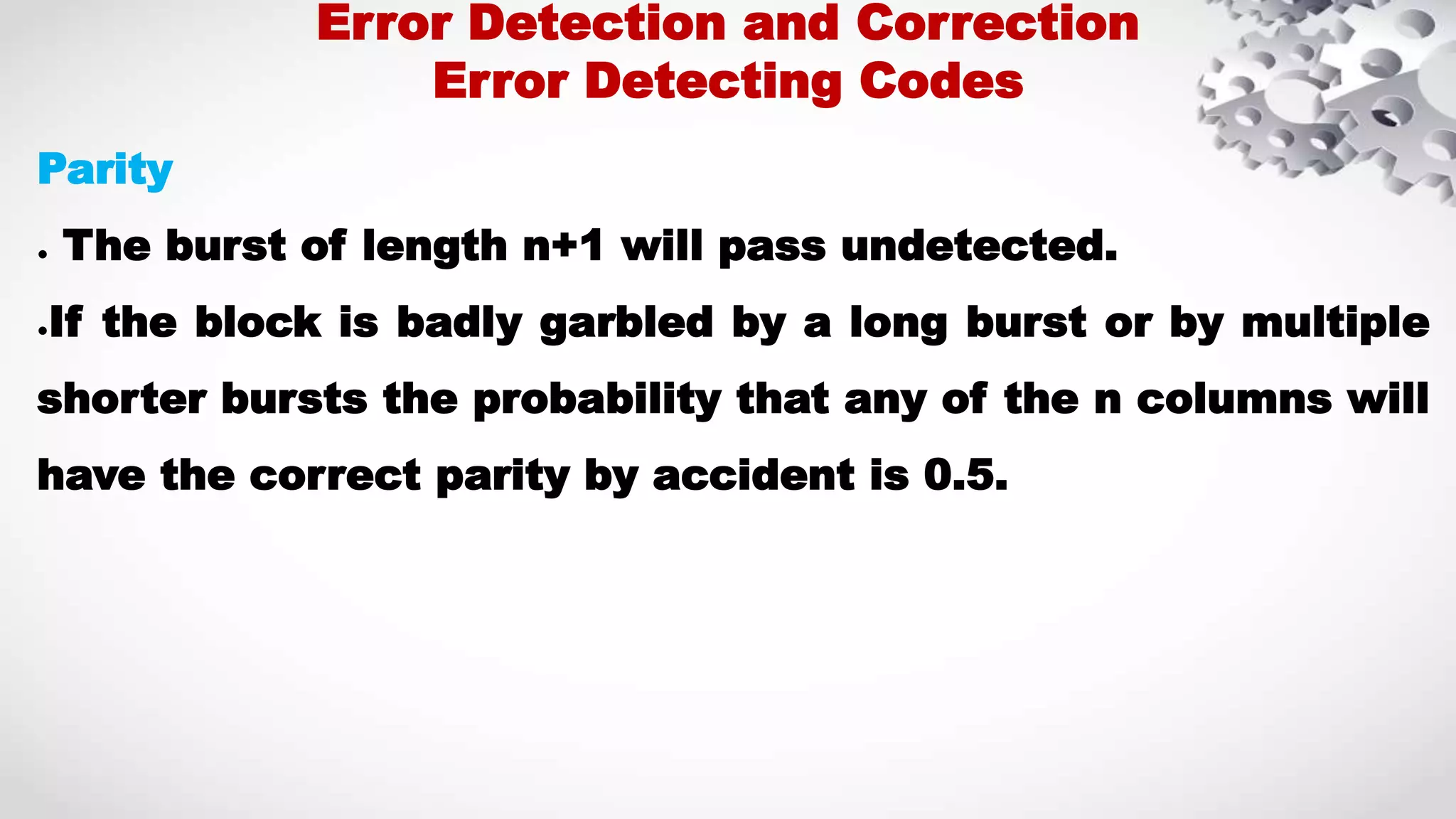 Parity ● The burst of length n+1 will pass undetected. ●If the block is badly garbled by a long burst or by multiple shorter bursts the probability that any of the n columns will have the correct parity by accident is 0.5. Error Detection and Correction Error Detecting Codes 