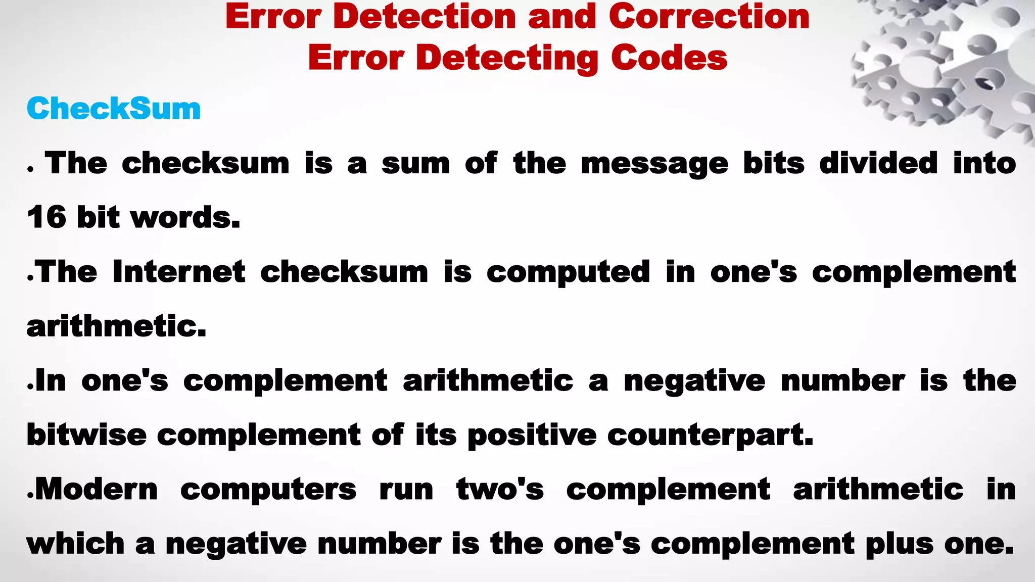 CheckSum ● The checksum is a sum of the message bits divided into 16 bit words. ●The Internet checksum is computed in one's complement arithmetic. ●In one's complement arithmetic a negative number is the bitwise complement of its positive counterpart. ●Modern computers run two's complement arithmetic in which a negative number is the one's complement plus one. Error Detection and Correction Error Detecting Codes 