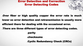 ●Over fiber or high quality copper the error rate is much
lower so error detection and retransmission is usually more
efficient there for dealing with the occasional error.
●There are three different types of error detecting codes.
● parity
●checksums
●Cyclic Redundancy Check (CRCs)
Error Detection and Correction
Error Detecting Codes
 