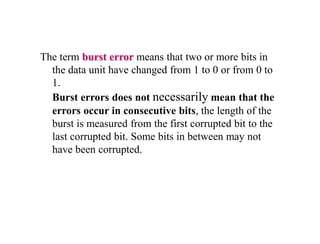 The term burst error means that two or more bits in
the data unit have changed from 1 to 0 or from 0 to
1.
Burst errors does not necessarily mean that the
errors occur in consecutive bits, the length of the
burst is measured from the first corrupted bit to the
last corrupted bit. Some bits in between may not
have been corrupted.
 