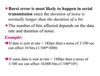Burst error is most likely to happen in serial
transmission since the duration of noise is
normally longer than the duration of a bit.
The number of bits affected depends on the data
rate and duration of noise.
Example:
If data is sent at rate = 1Kbps then a noise of 1/100 sec
can affect 10 bits.(1/100*1000)
If same data is sent at rate = 1Mbps then a noise of
1/100 sec can affect 10,000 bits.(1/100*106)
 