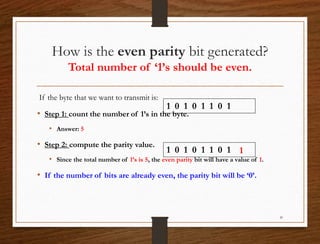 How is the even parity bit generated?
Total number of ‘1’s should be even.
If the byte that we want to transmit is:
• Step 1: count the number of 1’s in the byte.
• Answer: 5
• Step 2: compute the parity value.
• Since the total number of 1’s is 5, the even parity bit will have a value of 1.
• If the number of bits are already even, the parity bit will be ‘0’.
20
1 0 1 0 1 1 0 1
1 0 1 0 1 1 0 1 1
 