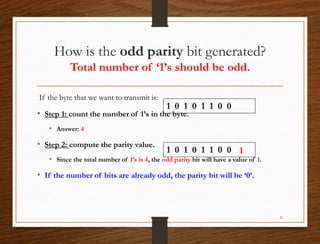 How is the odd parity bit generated?
Total number of ‘1’s should be odd.
If the byte that we want to transmit is:
• Step 1: count the number of 1’s in the byte.
• Answer: 4
• Step 2: compute the parity value.
• Since the total number of 1’s is 4, the odd parity bit will have a value of 1.
• If the number of bits are already odd, the parity bit will be ‘0’.
21
1 0 1 0 1 1 0 0
1 0 1 0 1 1 0 0 1
 