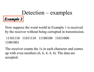 Detection – examples
Example 2
Now suppose the word world in Example 1 is received
by the receiver without being corrupted in transmission.
11101110 11011110 11100100 11011000
11001001
The receiver counts the 1s in each character and comes
up with even numbers (6, 6, 4, 4, 4). The data are
accepted.
 