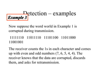 Detection – examples
Example 3
Now suppose the word world in Example 1 is
corrupted during transmission.
11111110 11011110 11101100 11011000
11001001
The receiver counts the 1s in each character and comes
up with even and odd numbers (7, 6, 5, 4, 4). The
receiver knows that the data are corrupted, discards
them, and asks for retransmission.
 