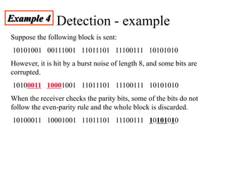 Detection - example
Example 4
Suppose the following block is sent:
10101001 00111001 11011101 11100111 10101010
However, it is hit by a burst noise of length 8, and some bits are
corrupted.
10100011 10001001 11011101 11100111 10101010
When the receiver checks the parity bits, some of the bits do not
follow the even-parity rule and the whole block is discarded.
10100011 10001001 11011101 11100111 10101010
 